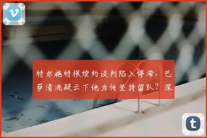 特尔施特根续约谈判陷入停滞,巴萨清洗疑云下他为何坚持留队?深度解析
