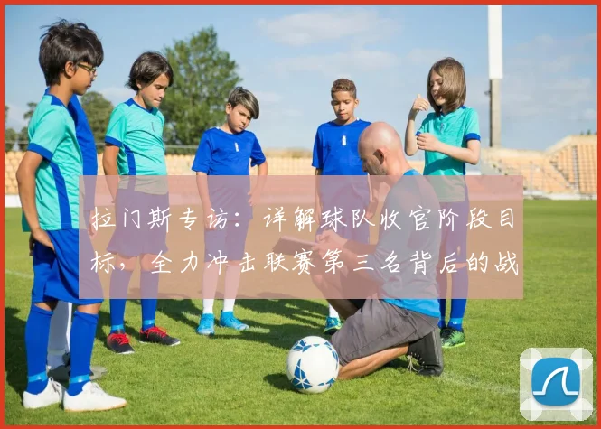 拉门斯专访：详解球队收官阶段目标，全力冲击联赛第三名背后的战术与决心