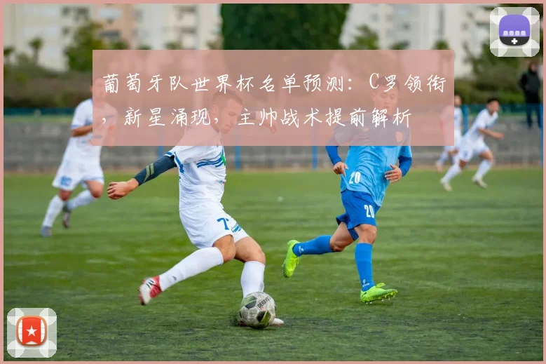 葡萄牙队世界杯名单预测：C罗领衔，新星涌现，主帅战术提前解析