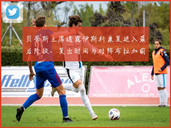贝蒂斯主席透露伊斯科康复进入最后阶段,复出时间与对阵布拉加前景分析
