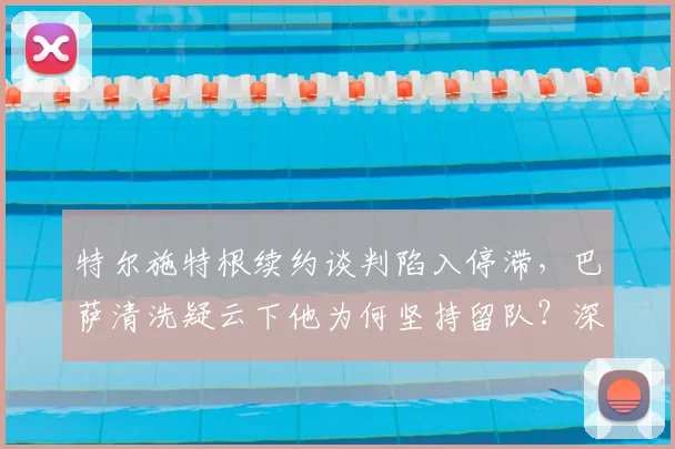特尔施特根续约谈判陷入停滞，巴萨清洗疑云下他为何坚持留队？深度解析