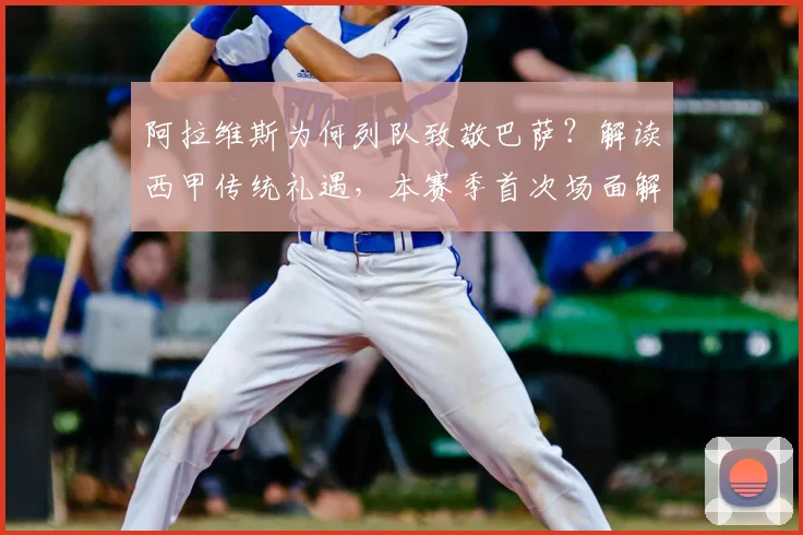阿拉维斯为何列队致敬巴萨？解读西甲传统礼遇，本赛季首次场面解析
