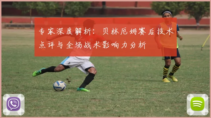 专家深度解析：贝林厄姆赛后技术点评与全场战术影响力分析