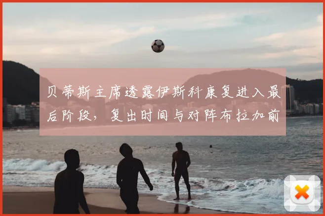 贝蒂斯主席透露伊斯科康复进入最后阶段，复出时间与对阵布拉加前景分析