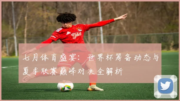 七月体育盛宴:世界杯筹备动态与夏季联赛巅峰对决全解析